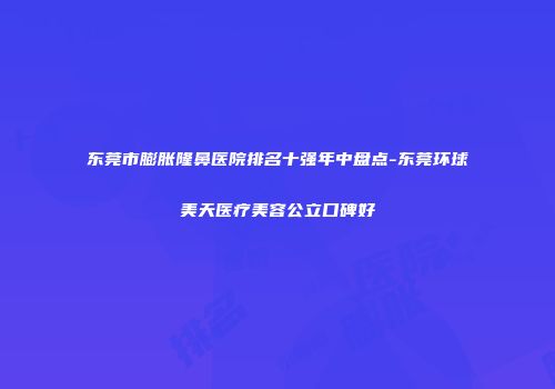 东莞市膨胀隆鼻医院排名十强年中盘点-东莞环球美天医疗美容公立口碑好