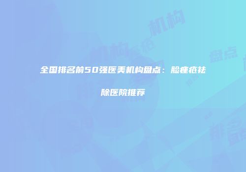全国排名前50强医美机构盘点：脸痤疮祛除医院推荐