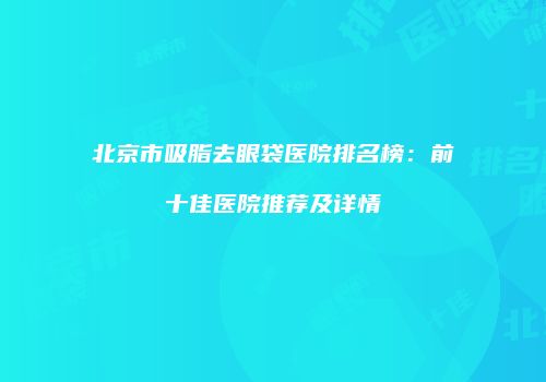 北京市吸脂去眼袋医院排名榜：前十佳医院推荐及详情
