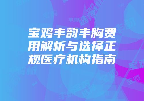 宝鸡丰韵丰胸费用解析与选择正规医疗机构指南