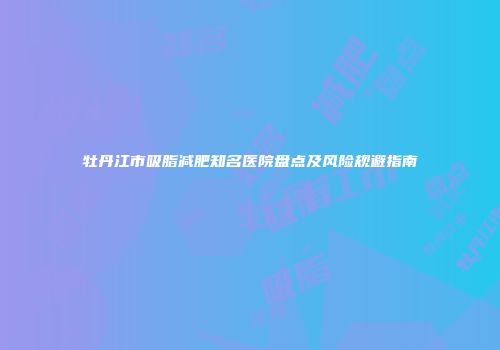 牡丹江市吸脂减肥知名医院盘点及风险规避指南