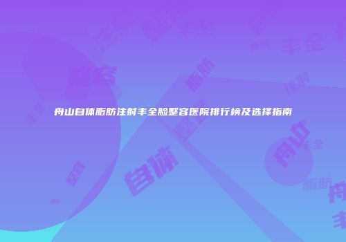 舟山自体脂肪注射丰全脸整容医院排行榜及选择指南