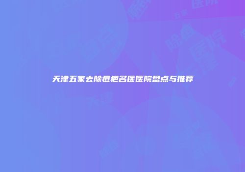 天津五家去除痘疤名医医院盘点与推荐