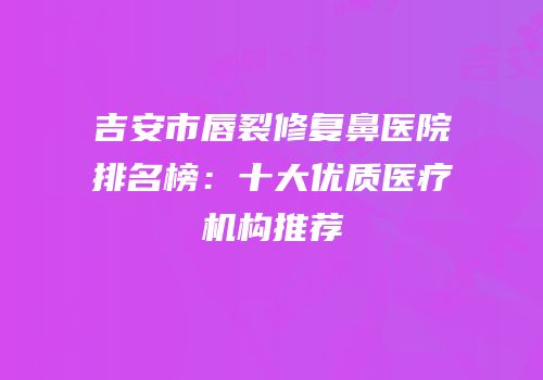 吉安市唇裂修复鼻医院排名榜：十大优质医疗机构推荐