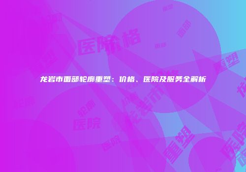 龙岩市面部轮廓重塑：价格、医院及服务全解析
