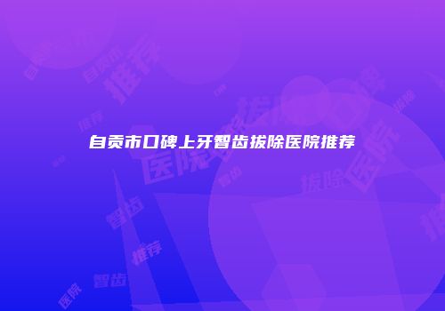 自贡市口碑上牙智齿拔除医院推荐