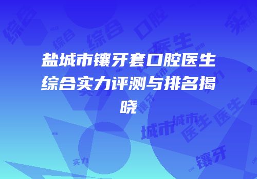盐城市镶牙套口腔医生综合实力评测与排名揭晓