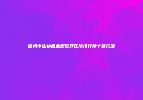德州市生物合金烤瓷牙医院排行榜十强揭晓