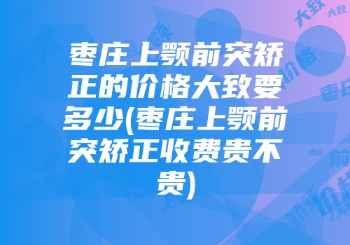 枣庄上颚前突矫正的价格大致要多少(枣庄上颚前突矫正收费贵不贵)