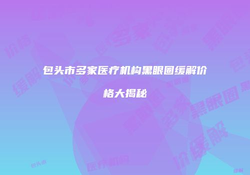 包头市多家医疗机构黑眼圈缓解价格大揭秘