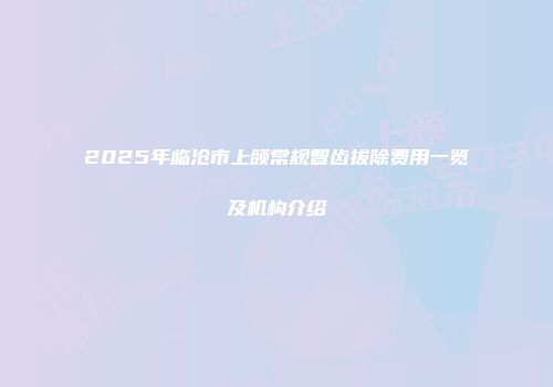 2025年临沧市上颌常规智齿拔除费用一览及机构介绍