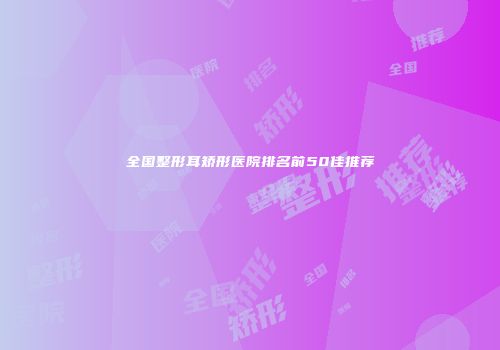 全国整形耳矫形医院排名前50佳推荐