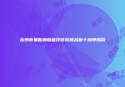 永州市果酸换肤痘印医院排名前十榜单揭晓
