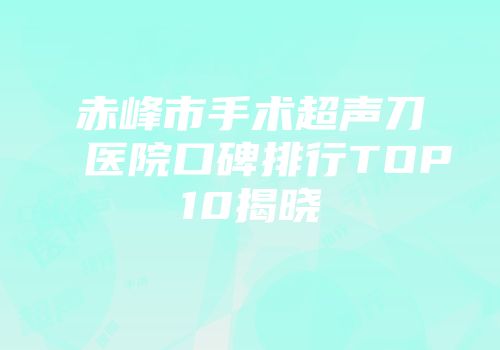 赤峰市手术超声刀医院口碑排行TOP10揭晓