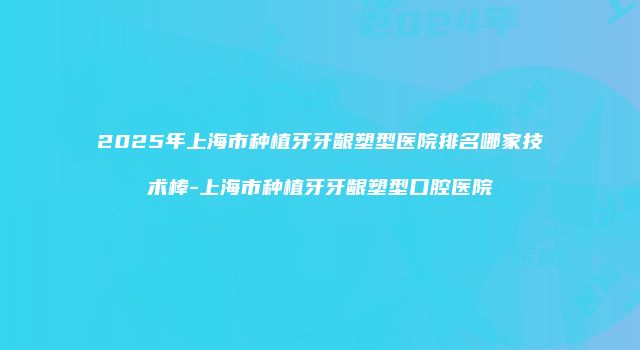 2025年上海市种植牙牙龈塑型医院排名哪家技术棒-上海市种植牙牙龈塑型口腔医院