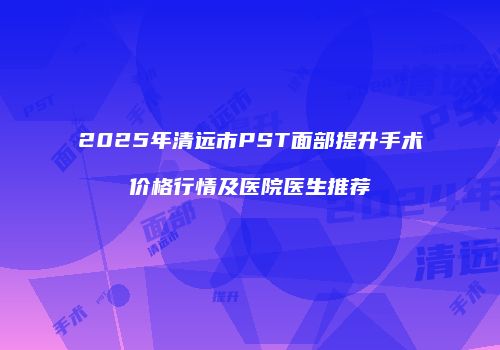 2025年清远市PST面部提升手术价格行情及医院医生推荐