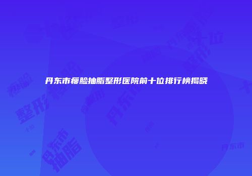丹东市瘦脸抽脂整形医院前十位排行榜揭晓