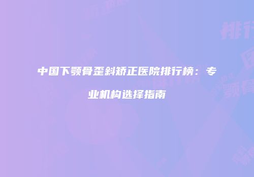 中国下颚骨歪斜矫正医院排行榜：专业机构选择指南
