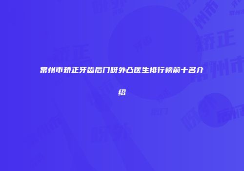 常州市矫正牙齿后门呀外凸医生排行榜前十名介绍