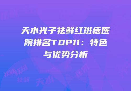 天水光子祛鲜红斑痣医院排名TOP11：特色与优势分析