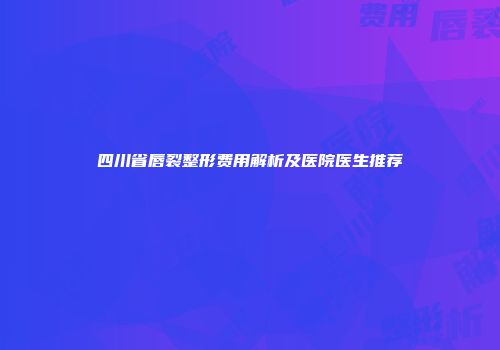 四川省唇裂整形费用解析及医院医生推荐