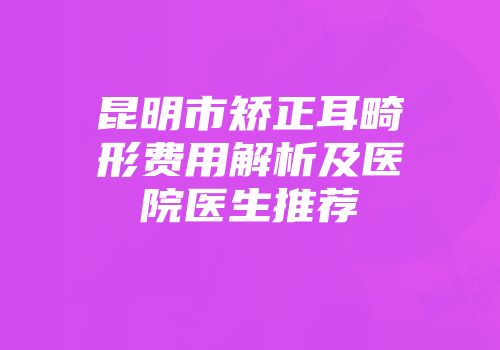 昆明市矫正耳畸形费用解析及医院医生推荐