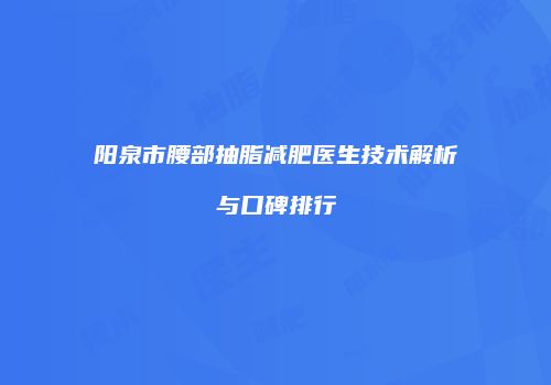 阳泉市腰部抽脂减肥医生技术解析与口碑排行