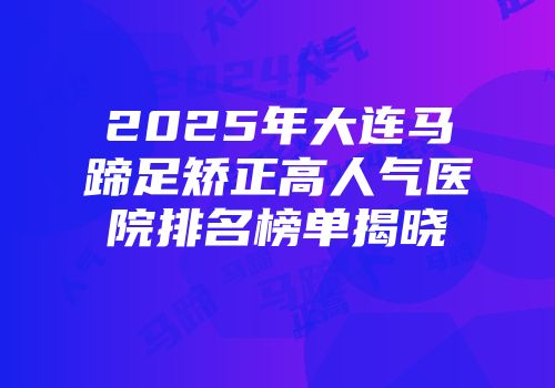 2025年大连马蹄足矫正高人气医院排名榜单揭晓