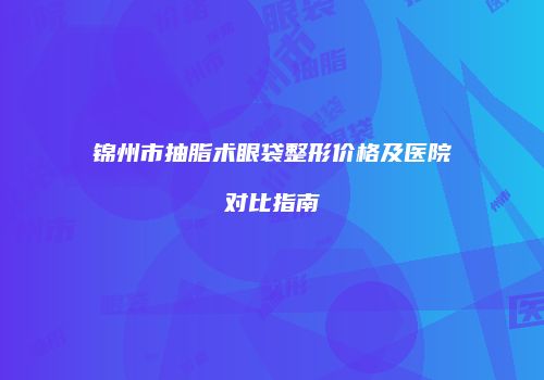 锦州市抽脂术眼袋整形价格及医院对比指南