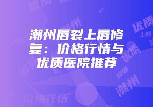 潮州唇裂上唇修复：价格行情与优质医院推荐