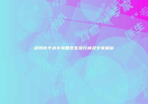 郑州市手术丰耳垂医生排行榜及专家解析