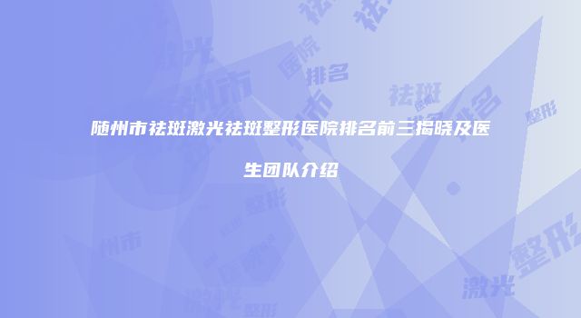 随州市祛斑激光祛斑整形医院排名前三揭晓及医生团队介绍
