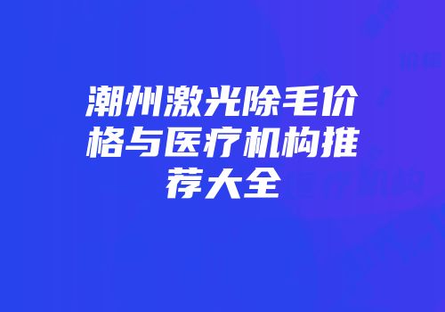 潮州激光除毛价格与医疗机构推荐大全