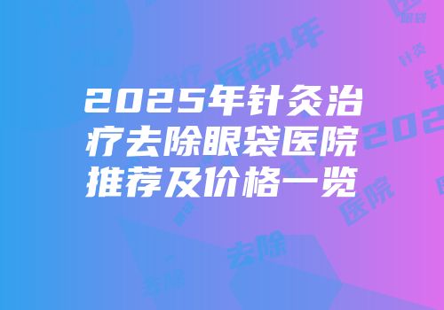 2025年针灸治疗去除眼袋医院推荐及价格一览