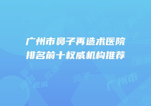 广州市鼻子再造术医院排名前十权威机构推荐