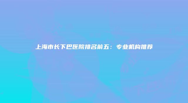 上海市长下巴医院排名前五：专业机构推荐