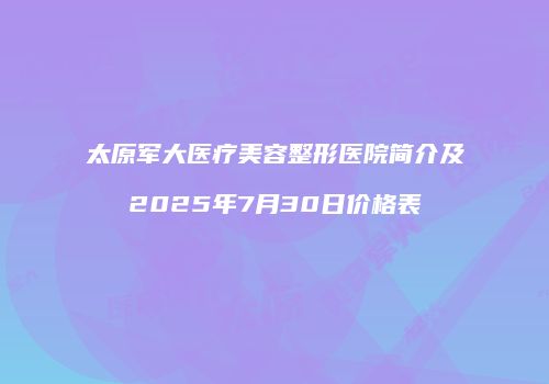 太原军大医疗美容整形医院简介及2025年7月30日价格表