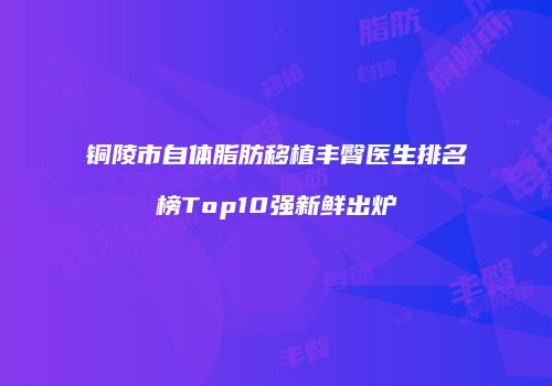 铜陵市自体脂肪移植丰臀医生排名榜Top10强新鲜出炉