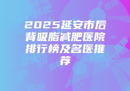2025延安市后背吸脂减肥医院排行榜及名医推荐