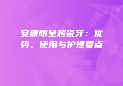 安康明星烤瓷牙：优势、使用与护理要点