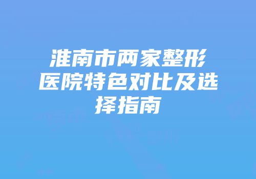 淮南市两家整形医院特色对比及选择指南