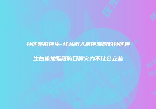 钟旭整形医生-桂林市人民医院眼科钟旭医生自体抽脂隆胸口碑实力不比公立差