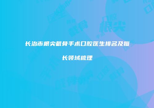 长治市根尖截骨手术口腔医生排名及擅长领域梳理
