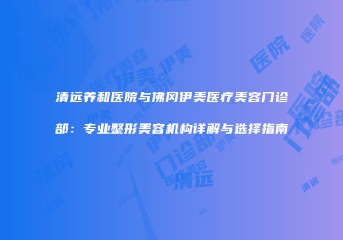 清远养和医院与佛冈伊美医疗美容门诊部：专业整形美容机构详解与选择指南