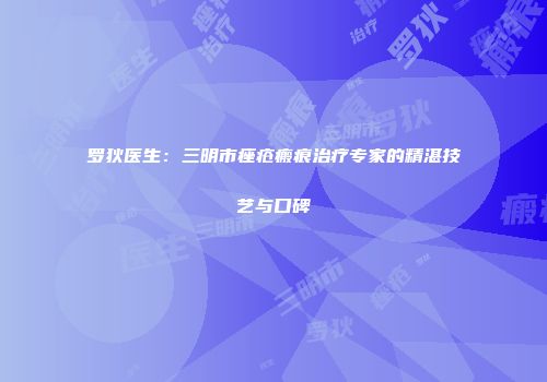 罗狄医生：三明市痤疮瘢痕治疗专家的精湛技艺与口碑