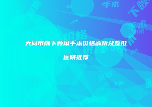 大同市削下颌角手术价格解析及整形医院推荐