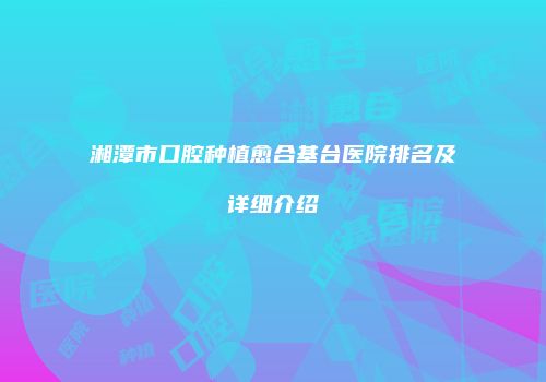 湘潭市口腔种植愈合基台医院排名及详细介绍