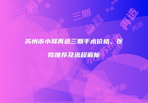 苏州市小耳再造三期手术价格、医院推荐及流程解析