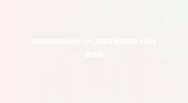延边朝鲜族自治州APL植发医生排名前十及详细介绍