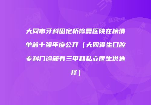 大同市牙科固定桥修复医院在榜清单前十强年度公开（大同得生口腔专科门诊部有三甲和私立医生供选择）